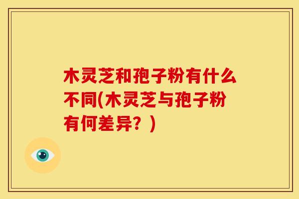 木灵芝和孢子粉有什么不同(木灵芝与孢子粉有何差异?) 木灵芝和孢子粉有什么不同(木灵芝与孢子粉有何差异?)