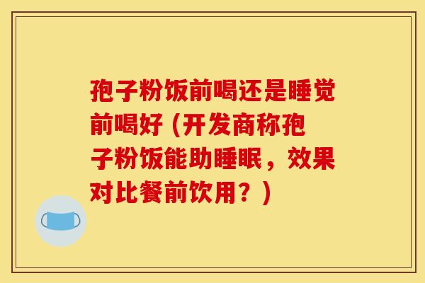 孢子粉饭前喝还是睡觉前喝好 (开发商称孢子粉饭能助,效果对比餐前饮用?) 孢子粉饭前喝还是睡觉前喝好 (开发商称孢子粉饭能助,效果对比餐前饮用?)