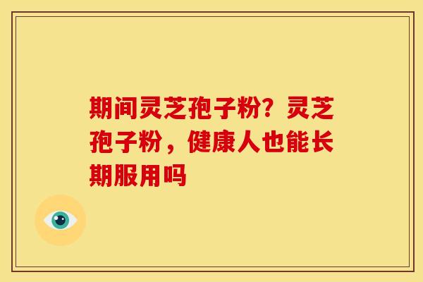 期间灵芝孢子粉?灵芝孢子粉,健康人也能长期服用吗 期间灵芝孢子粉?灵芝孢子粉,健康人也能长期服用吗