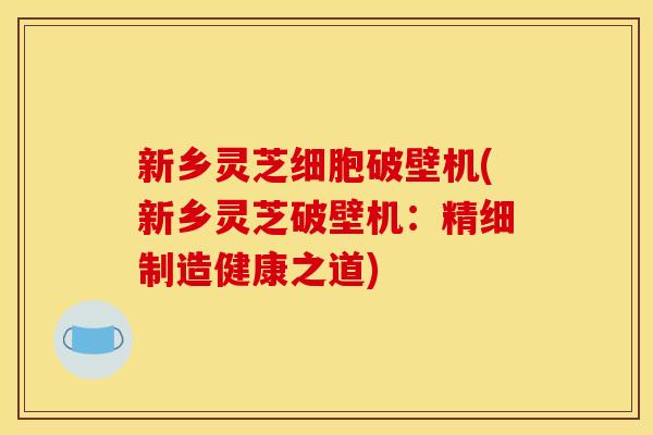 新乡灵芝细胞破壁机(新乡灵芝破壁机:精细制造健康之道) 新乡灵芝细胞破壁机(新乡灵芝破壁机:精细制造健康之道)