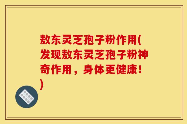 敖东灵芝孢子粉作用(发现敖东灵芝孢子粉神奇作用,身体更健康!) 敖东灵芝孢子粉作用(发现敖东灵芝孢子粉神奇作用,身体更健康!)