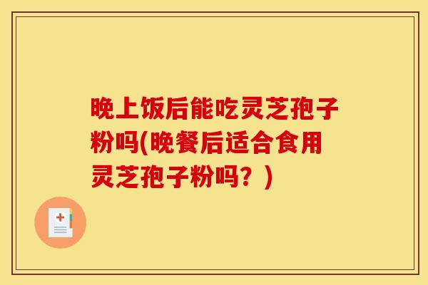晚上饭后能吃灵芝孢子粉吗(晚餐后适合食用灵芝孢子粉吗?) 晚上饭后能吃灵芝孢子粉吗(晚餐后适合食用灵芝孢子粉吗?)