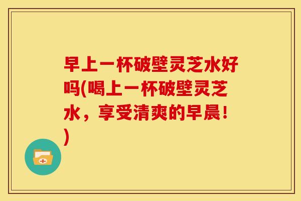 早上一杯破壁灵芝水好吗(喝上一杯破壁灵芝水,享受清爽的早晨!) 早上一杯破壁灵芝水好吗(喝上一杯破壁灵芝水,享受清爽的早晨!)