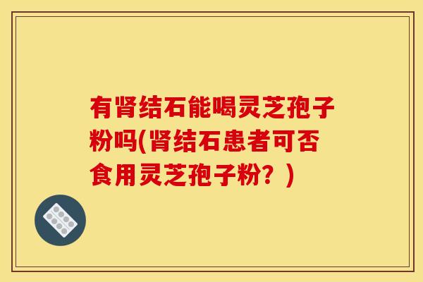 有结石能喝灵芝孢子粉吗(结石患者可否食用灵芝孢子粉?) 有结石能喝灵芝孢子粉吗(结石患者可否食用灵芝孢子粉?)