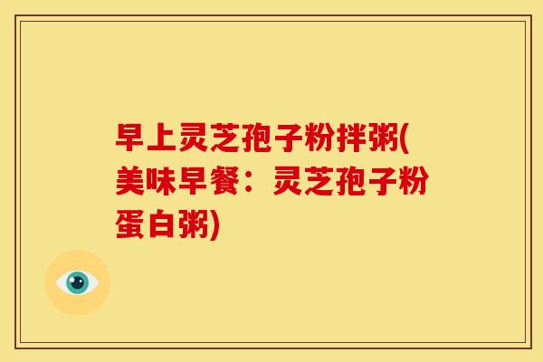 早上灵芝孢子粉拌粥(美味早餐:灵芝孢子粉蛋白粥) 早上灵芝孢子粉拌粥(美味早餐:灵芝孢子粉蛋白粥)