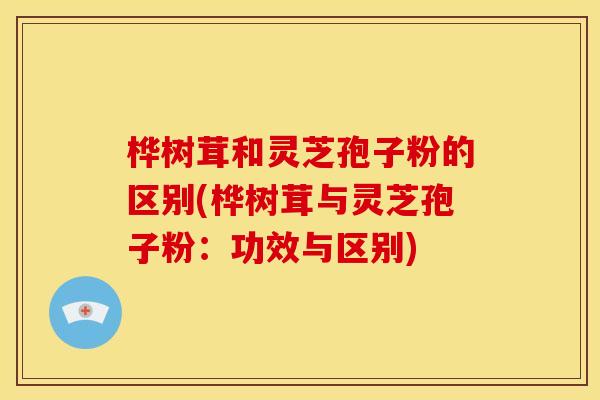 桦树茸和灵芝孢子粉的区别(桦树茸与灵芝孢子粉:功效与区别) 桦树茸和灵芝孢子粉的区别(桦树茸与灵芝孢子粉:功效与区别)