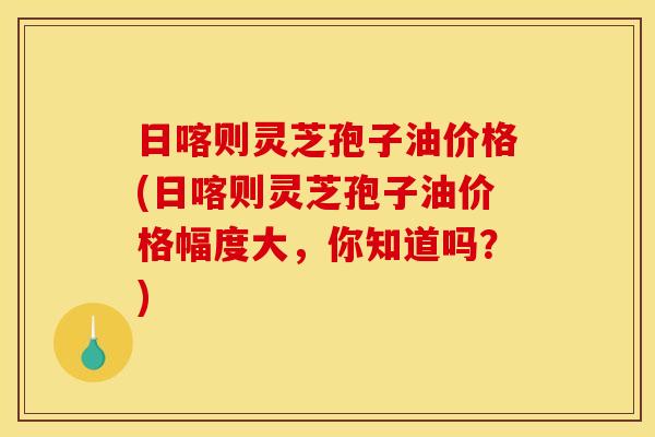 日喀则灵芝孢子油价格(日喀则灵芝孢子油价格幅度大,你知道吗?) 日喀则灵芝孢子油价格(日喀则灵芝孢子油价格幅度大,你知道吗?)