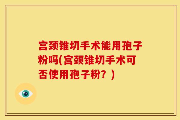 宫颈锥切手术能用孢子粉吗(宫颈锥切手术可否使用孢子粉?) 宫颈锥切手术能用孢子粉吗(宫颈锥切手术可否使用孢子粉?)