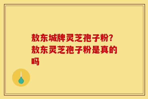 敖东城牌灵芝孢子粉？敖东灵芝孢子粉是真的吗