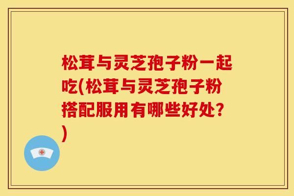 松茸与灵芝孢子粉一起吃(松茸与灵芝孢子粉搭配服用有哪些好处？)