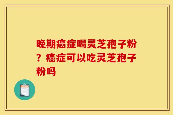 晚期症喝灵芝孢子粉？症可以吃灵芝孢子粉吗