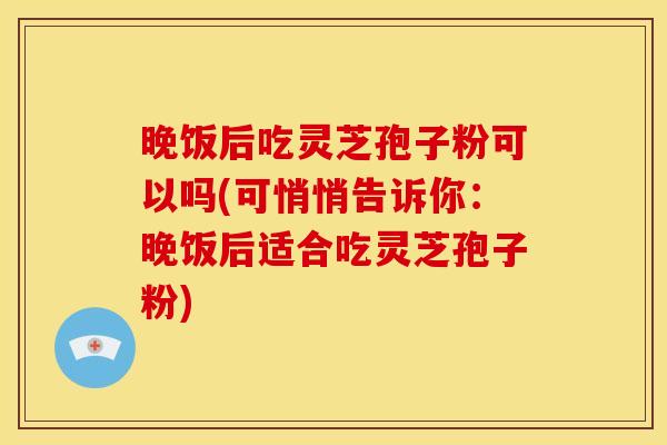 晚饭后吃灵芝孢子粉可以吗(可悄悄告诉你：晚饭后适合吃灵芝孢子粉)