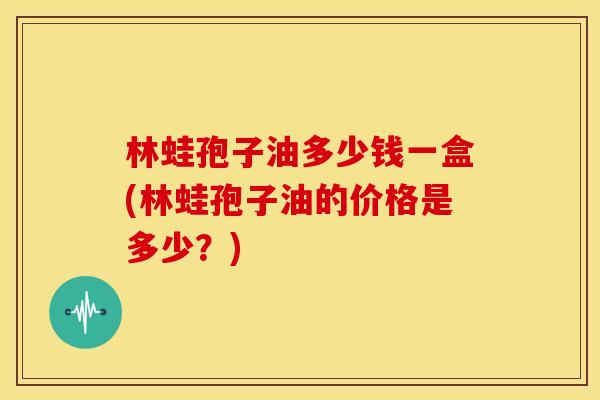 林蛙孢子油多少钱一盒(林蛙孢子油的价格是多少?) 林蛙孢子油多少钱一盒(林蛙孢子油的价格是多少?)