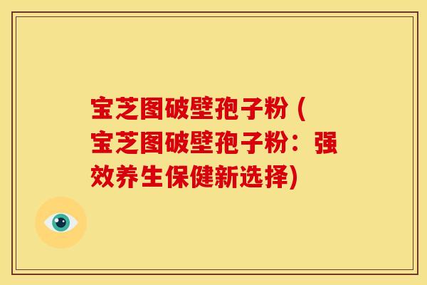 宝芝图破壁孢子粉 (宝芝图破壁孢子粉:强效养生保健新选择) 宝芝图破壁孢子粉 (宝芝图破壁孢子粉:强效养生保健新选择)