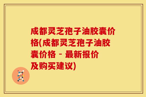 成都灵芝孢子油胶囊价格(成都灵芝孢子油胶囊价格 - 新报价及购买建议)