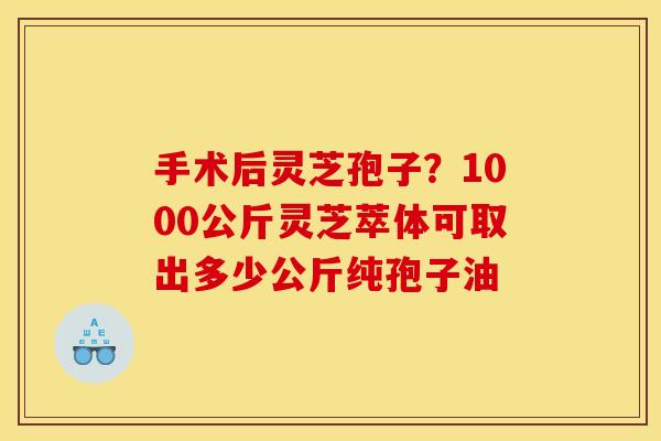 手术后灵芝孢子?1000公斤灵芝萃体可取出多少公斤纯孢子油 手术后灵芝孢子?1000公斤灵芝萃体可取出多少公斤纯孢子油