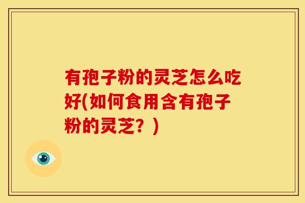 有孢子粉的灵芝怎么吃好(如何食用含有孢子粉的灵芝?) 有孢子粉的灵芝怎么吃好(如何食用含有孢子粉的灵芝?)
