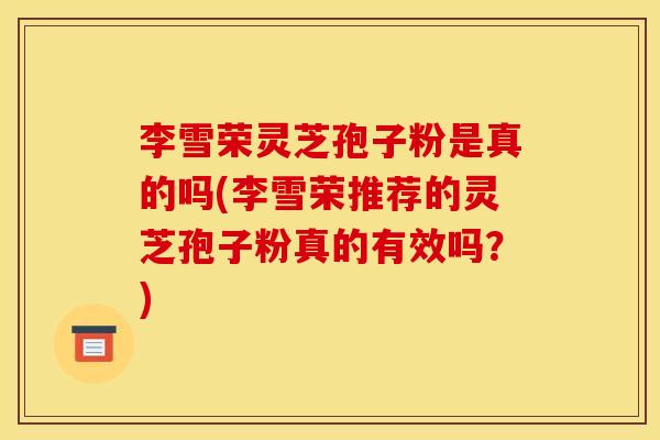 李雪荣灵芝孢子粉是真的吗(李雪荣推荐的灵芝孢子粉真的有效吗?) 李雪荣灵芝孢子粉是真的吗(李雪荣推荐的灵芝孢子粉真的有效吗?)