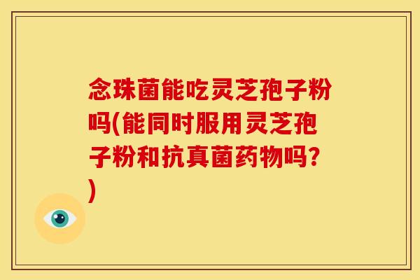 念珠菌能吃灵芝孢子粉吗(能同时服用灵芝孢子粉和抗真菌吗?) 念珠菌能吃灵芝孢子粉吗(能同时服用灵芝孢子粉和抗真菌吗?)