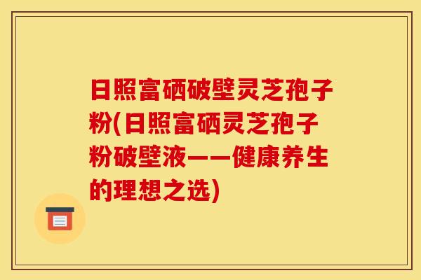 日照富硒破壁灵芝孢子粉(日照富硒灵芝孢子粉破壁液——健康养生的理想之选)