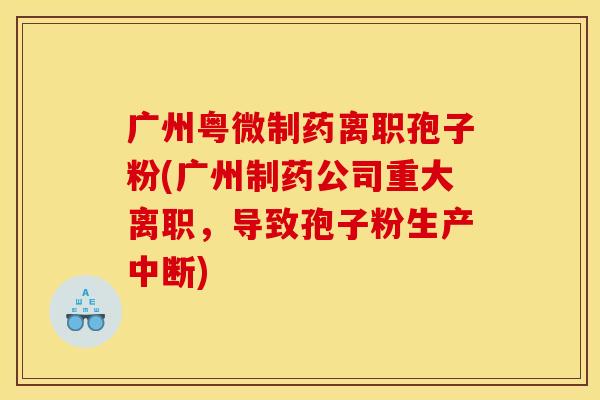 广州粤微制药离职孢子粉(广州制药公司重大离职，导致孢子粉生产中断)
