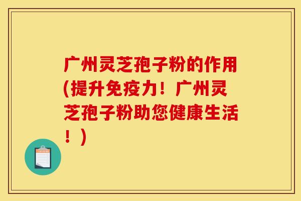 广州灵芝孢子粉的作用(提升免疫力！广州灵芝孢子粉助您健康生活！)