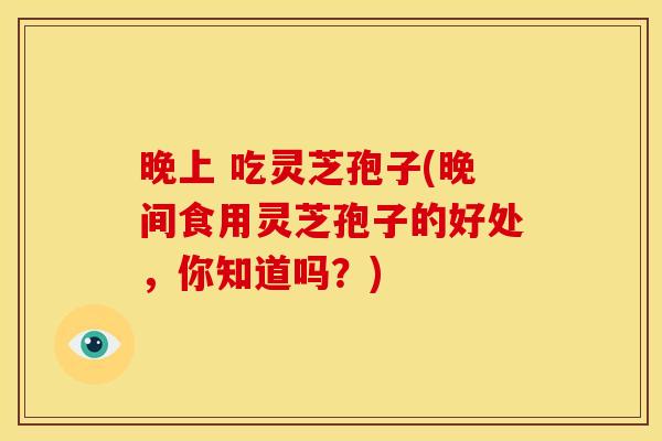 晚上 吃灵芝孢子(晚间食用灵芝孢子的好处,你知道吗?) 晚上 吃灵芝孢子(晚间食用灵芝孢子的好处,你知道吗?)