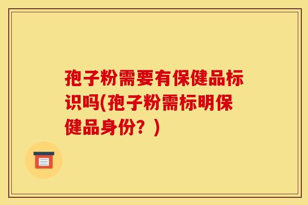 孢子粉需要有保健品标识吗(孢子粉需标明保健品身份?) 孢子粉需要有保健品标识吗(孢子粉需标明保健品身份?)