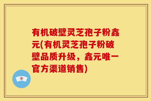 有机破壁灵芝孢子粉鑫元(有机灵芝孢子粉破壁品质升级，鑫元官方渠道销售)