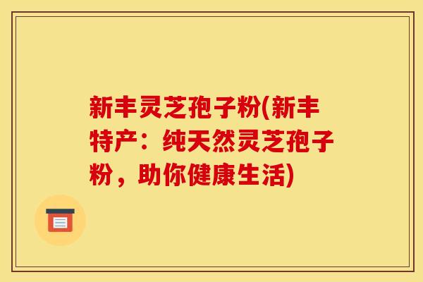 新丰灵芝孢子粉(新丰特产：纯天然灵芝孢子粉，助你健康生活)