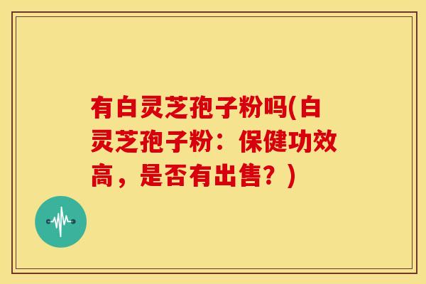 有白灵芝孢子粉吗(白灵芝孢子粉:保健功效高,是否有出售?) 有白灵芝孢子粉吗(白灵芝孢子粉:保健功效高,是否有出售?)