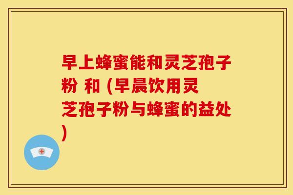 早上蜂蜜能和灵芝孢子粉 和 (早晨饮用灵芝孢子粉与蜂蜜的益处) 早上蜂蜜能和灵芝孢子粉 和 (早晨饮用灵芝孢子粉与蜂蜜的益处)