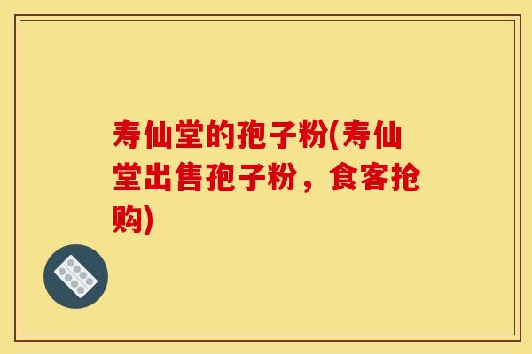 寿仙堂的孢子粉(寿仙堂出售孢子粉，食客抢购)
