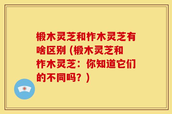 椴木灵芝和柞木灵芝有啥区别 (椴木灵芝和柞木灵芝:你知道它们的不同吗?) 椴木灵芝和柞木灵芝有啥区别 (椴木灵芝和柞木灵芝:你知道它们的不同吗?)