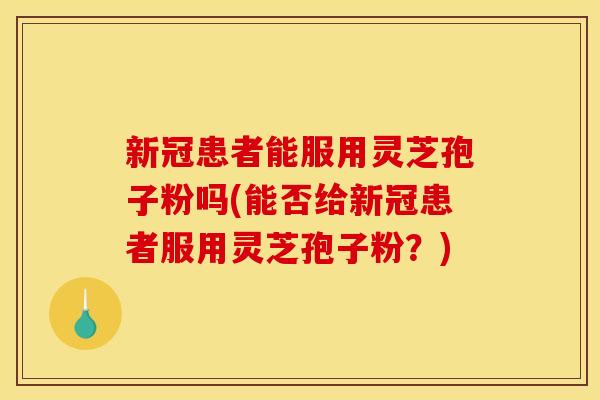 新冠患者能服用灵芝孢子粉吗(能否给新冠患者服用灵芝孢子粉？)