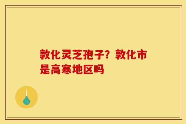 敦化灵芝孢子?敦化市是高寒地区吗 敦化灵芝孢子?敦化市是高寒地区吗