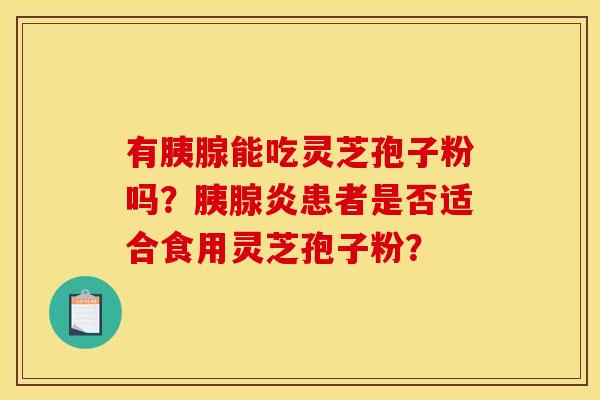 有胰腺能吃灵芝孢子粉吗?胰腺炎患者是否适合食用灵芝孢子粉? 有胰腺能吃灵芝孢子粉吗?胰腺炎患者是否适合食用灵芝孢子粉?