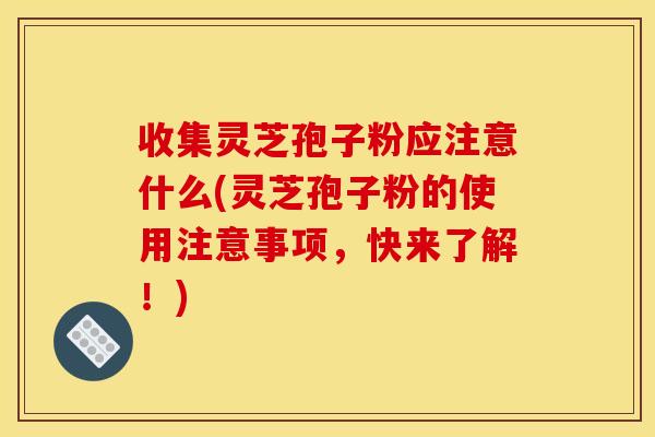 收集灵芝孢子粉应注意什么(灵芝孢子粉的使用注意事项，快来了解！)