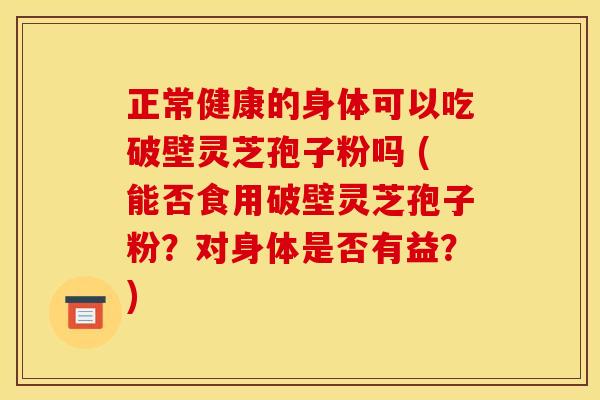 正常健康的身体可以吃破壁灵芝孢子粉吗 (能否食用破壁灵芝孢子粉?对身体是否有益?) 正常健康的身体可以吃破壁灵芝孢子粉吗 (能否食用破壁灵芝孢子粉?对身体是否有益?)