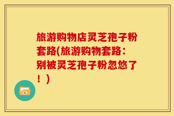 旅游购物店灵芝孢子粉套路(旅游购物套路:别被灵芝孢子粉忽悠了!) 旅游购物店灵芝孢子粉套路(旅游购物套路:别被灵芝孢子粉忽悠了!)