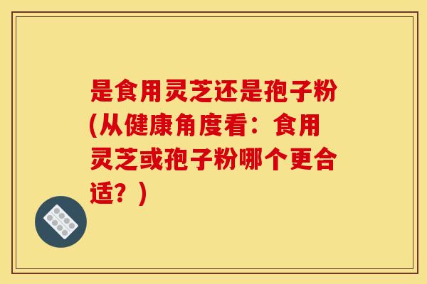 是食用灵芝还是孢子粉(从健康角度看:食用灵芝或孢子粉哪个更合适?) 是食用灵芝还是孢子粉(从健康角度看:食用灵芝或孢子粉哪个更合适?)