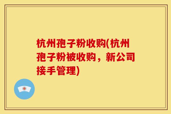 杭州孢子粉收购(杭州孢子粉被收购,新公司接手管理) 杭州孢子粉收购(杭州孢子粉被收购,新公司接手管理)