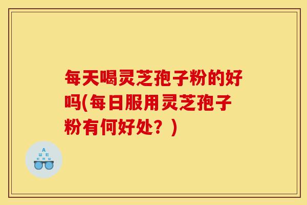 每天喝灵芝孢子粉的好吗(每日服用灵芝孢子粉有何好处?) 每天喝灵芝孢子粉的好吗(每日服用灵芝孢子粉有何好处?)