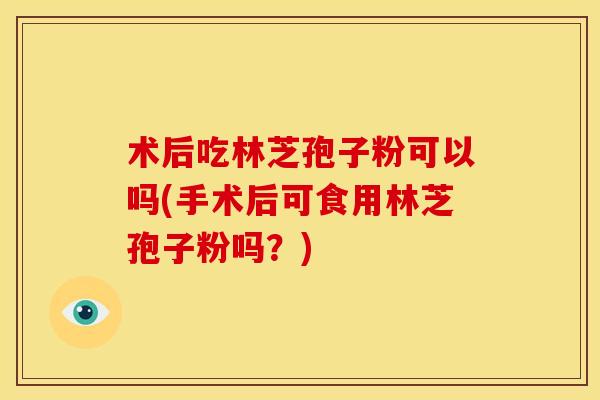 术后吃林芝孢子粉可以吗(手术后可食用林芝孢子粉吗?) 术后吃林芝孢子粉可以吗(手术后可食用林芝孢子粉吗?)