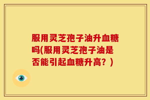 服用灵芝孢子油升吗(服用灵芝孢子油是否能引起升高?) 服用灵芝孢子油升吗(服用灵芝孢子油是否能引起升高?)