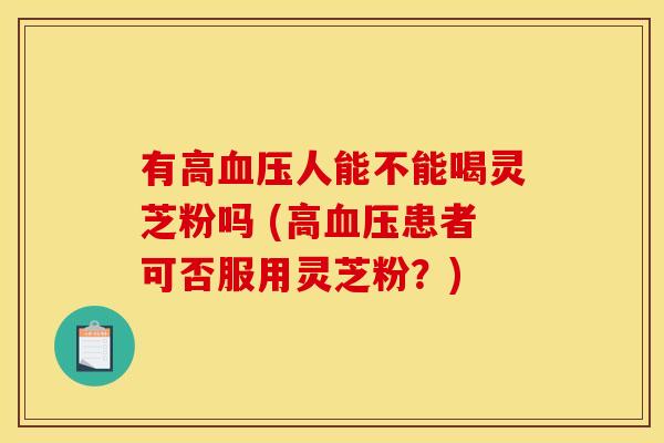 有高人能不能喝灵芝粉吗 (高患者可否服用灵芝粉?) 有高人能不能喝灵芝粉吗 (高患者可否服用灵芝粉?)