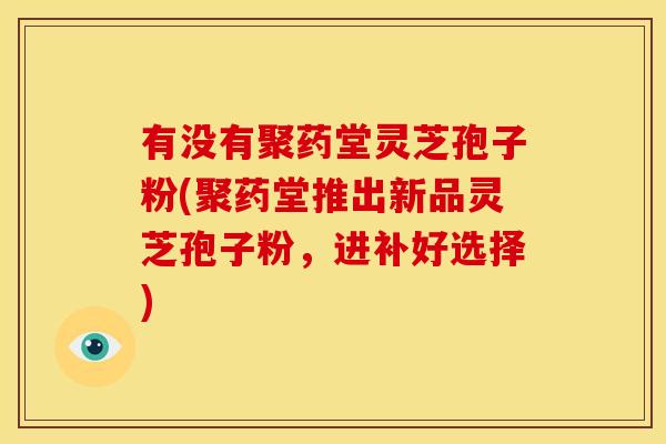 有没有聚药堂灵芝孢子粉(聚药堂推出新品灵芝孢子粉,进补好选择) 有没有聚药堂灵芝孢子粉(聚药堂推出新品灵芝孢子粉,进补好选择)