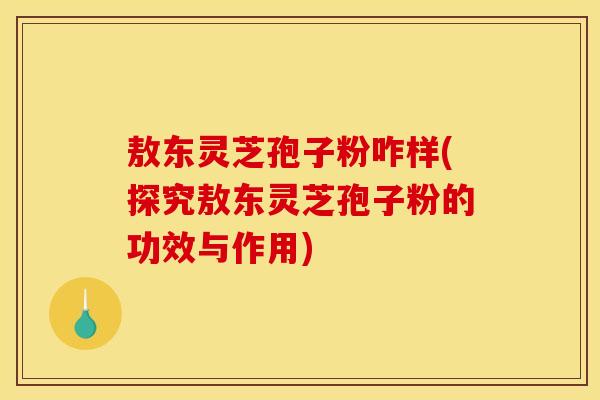 敖东灵芝孢子粉咋样(探究敖东灵芝孢子粉的功效与作用) 敖东灵芝孢子粉咋样(探究敖东灵芝孢子粉的功效与作用)