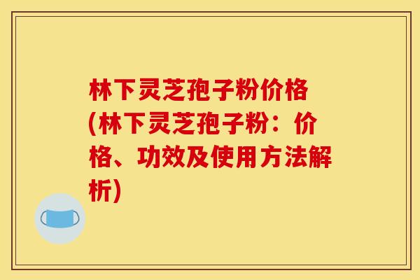 林下灵芝孢子粉价格 (林下灵芝孢子粉:价格、功效及使用方法解析) 林下灵芝孢子粉价格 (林下灵芝孢子粉:价格、功效及使用方法解析)