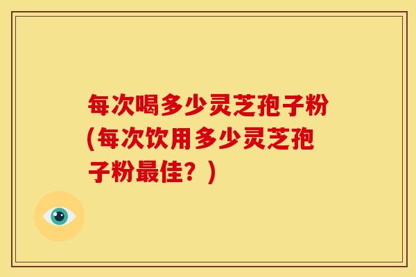 每次喝多少灵芝孢子粉(每次饮用多少灵芝孢子粉佳?) 每次喝多少灵芝孢子粉(每次饮用多少灵芝孢子粉佳?)
